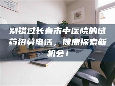 博白别错过长春市中医院的试药招募电话，健康探索新机会！